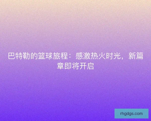 巴特勒的篮球旅程：感激热火时光，新篇章即将开启